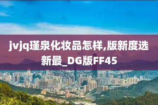 jvjq瑾泉化妆品怎样,版新度选新最_DG版FF45