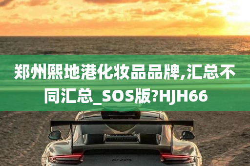 郑州熙地港化妆品品牌,汇总不同汇总_SOS版?HJH66