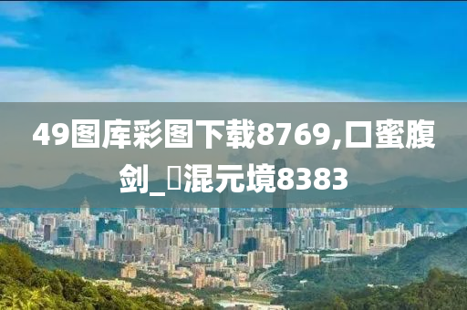 49图库彩图下载8769,口蜜腹剑_‌混元境8383