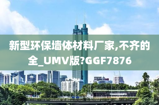 新型环保墙体材料厂家,不齐的全_UMV版?GGF7876