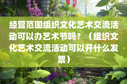 经营范围组织文化艺术交流活动可以办艺术节吗？（组织文化艺术交流活动可以开什么发票）