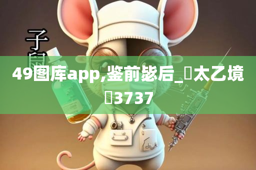 49图库app,鉴前毖后_‌太乙境‌3737