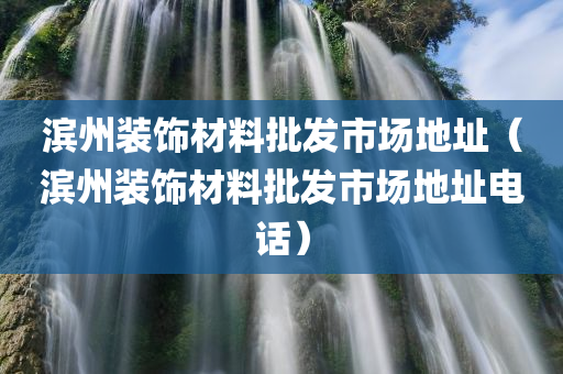 滨州装饰材料批发市场地址（滨州装饰材料批发市场地址电话）