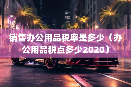 销售办公用品税率是多少（办公用品税点多少2020）