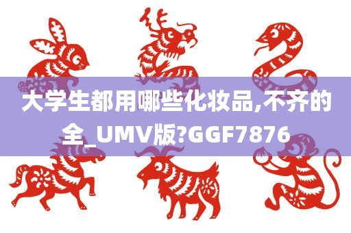 大学生都用哪些化妆品,不齐的全_UMV版?GGF7876