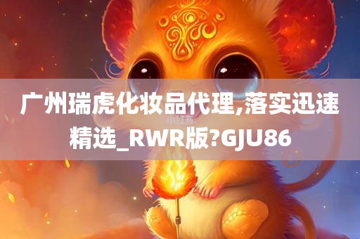 广州瑞虎化妆品代理,落实迅速精选_RWR版?GJU86