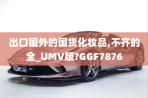 出口国外的国货化妆品,不齐的全_UMV版?GGF7876