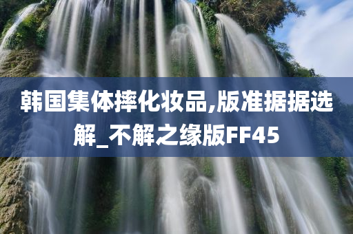 韩国集体摔化妆品,版准据据选解_不解之缘版FF45