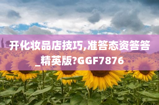 开化妆品店技巧,准答态资答答_精英版?GGF7876