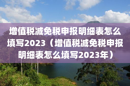 增值税减免税申报明细表怎么填写2023（增值税减免税申报明细表怎么填写2023年）