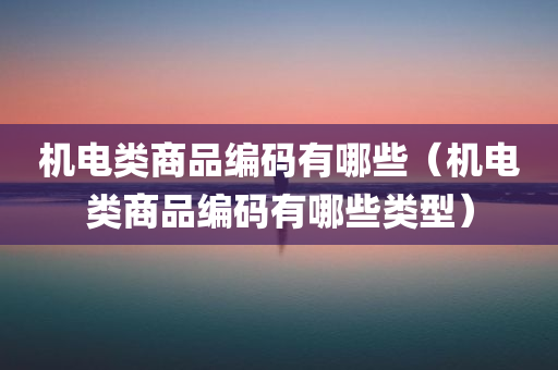 机电类商品编码有哪些（机电类商品编码有哪些类型）