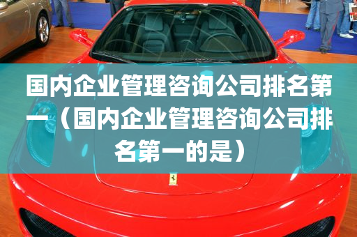 国内企业管理咨询公司排名第一（国内企业管理咨询公司排名第一的是）