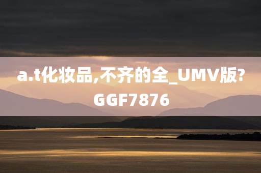 a.t化妆品,不齐的全_UMV版?GGF7876