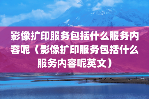 影像扩印服务包括什么服务内容呢（影像扩印服务包括什么服务内容呢英文）