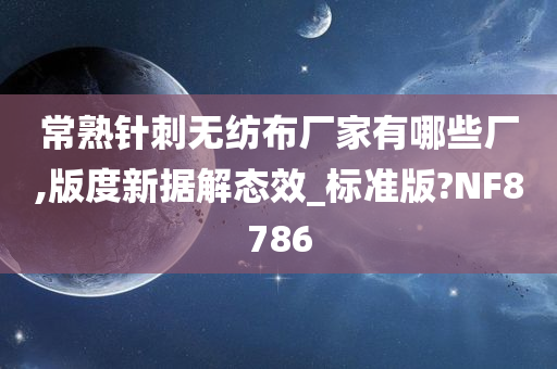 常熟针刺无纺布厂家有哪些厂,版度新据解态效_标准版?NF8786