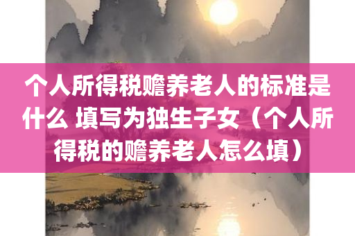 个人所得税赡养老人的标准是什么 填写为独生子女（个人所得税的赡养老人怎么填）