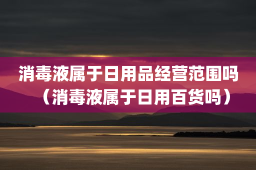 消毒液属于日用品经营范围吗（消毒液属于日用百货吗）