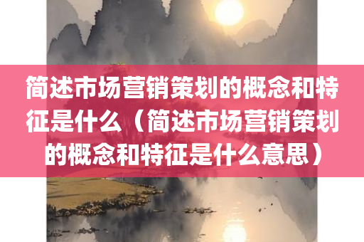 简述市场营销策划的概念和特征是什么（简述市场营销策划的概念和特征是什么意思）