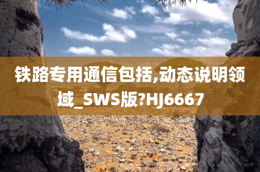 铁路专用通信包括,动态说明领域_SWS版?HJ6667