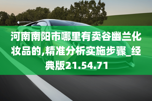 河南南阳市哪里有卖谷幽兰化妆品的,精准分析实施步骤_经典版21.54.71