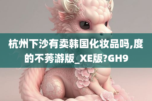 杭州下沙有卖韩国化妆品吗,度的不莠游版_XE版?GH9