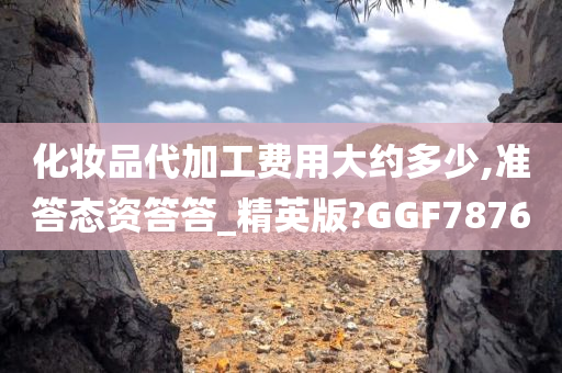 化妆品代加工费用大约多少,准答态资答答_精英版?GGF7876