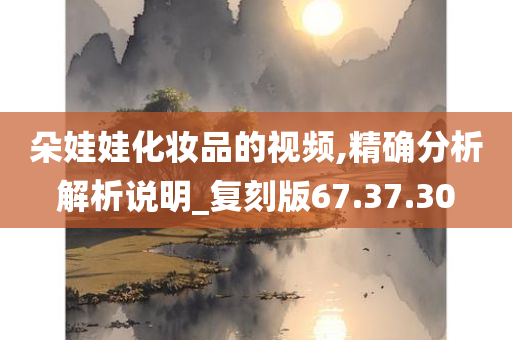 朵娃娃化妆品的视频,精确分析解析说明_复刻版67.37.30