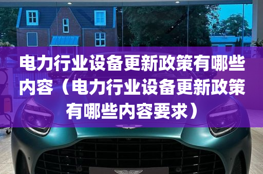 电力行业设备更新政策有哪些内容（电力行业设备更新政策有哪些内容要求）