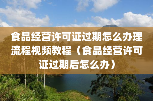 食品经营许可证过期怎么办理流程视频教程（食品经营许可证过期后怎么办）