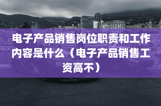 电子产品销售岗位职责和工作内容是什么（电子产品销售工资高不）