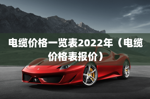 电缆价格一览表2022年（电缆价格表报价）