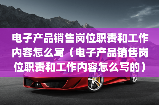 电子产品销售岗位职责和工作内容怎么写（电子产品销售岗位职责和工作内容怎么写的）