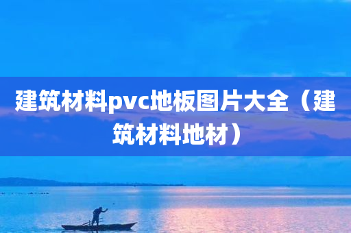 建筑材料pvc地板图片大全（建筑材料地材）