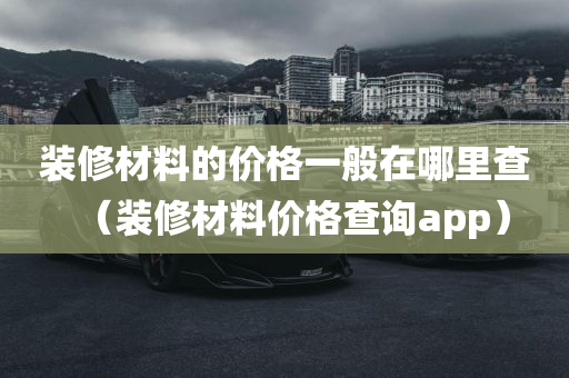 装修材料的价格一般在哪里查（装修材料价格查询app）