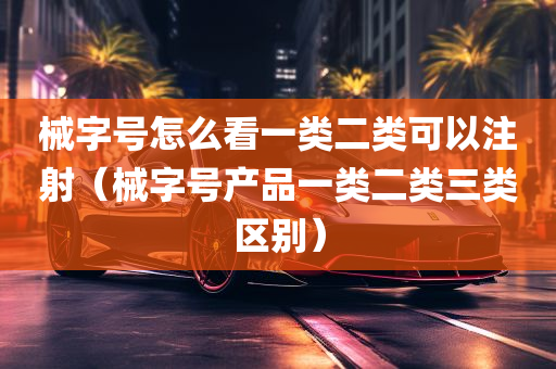 械字号怎么看一类二类可以注射（械字号产品一类二类三类区别）