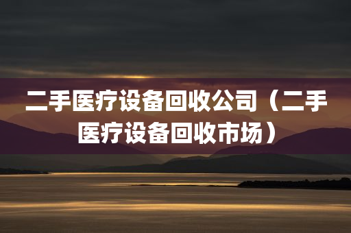 二手医疗设备回收公司（二手医疗设备回收市场）