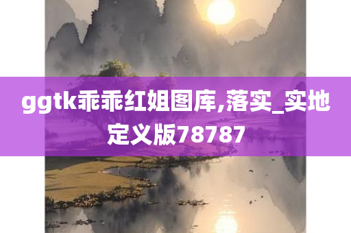 ggtk乖乖红姐图库,落实_实地定义版78787