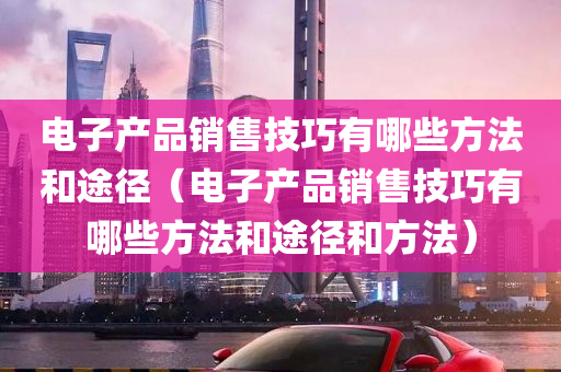 电子产品销售技巧有哪些方法和途径（电子产品销售技巧有哪些方法和途径和方法）