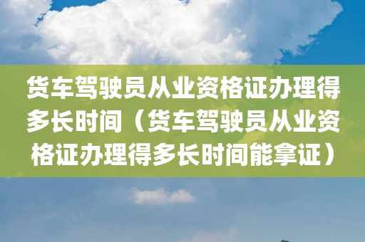 货车驾驶员从业资格证办理得多长时间（货车驾驶员从业资格证办理得多长时间能拿证）