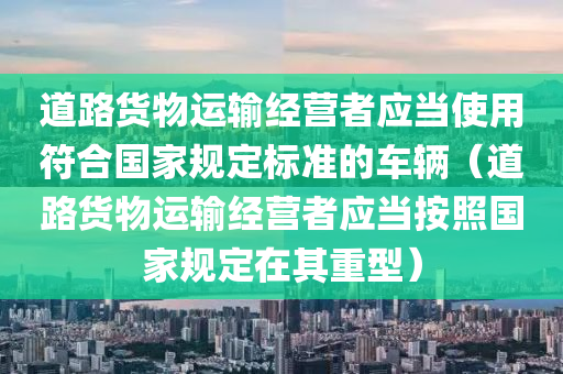 道路货物运输经营者应当使用符合国家规定标准的车辆（道路货物运输经营者应当按照国家规定在其重型）