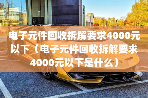 电子元件回收拆解要求4000元以下（电子元件回收拆解要求4000元以下是什么）