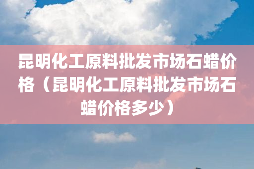 昆明化工原料批发市场石蜡价格（昆明化工原料批发市场石蜡价格多少）