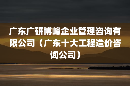 广东广研博峰企业管理咨询有限公司（广东十大工程造价咨询公司）