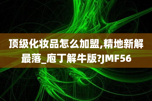 顶级化妆品怎么加盟,精地新解最落_庖丁解牛版?JMF56