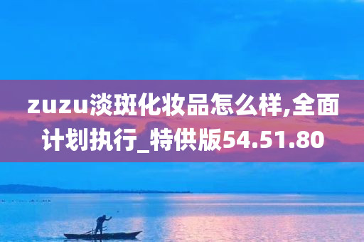 zuzu淡斑化妆品怎么样,全面计划执行_特供版54.51.80