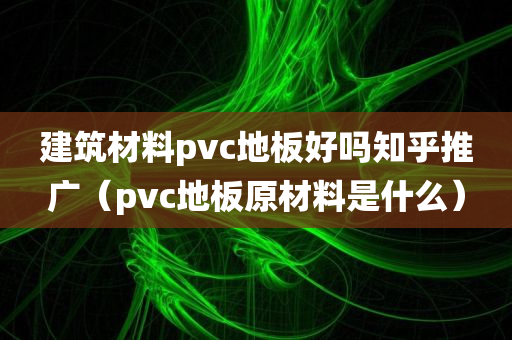 建筑材料pvc地板好吗知乎推广（pvc地板原材料是什么）