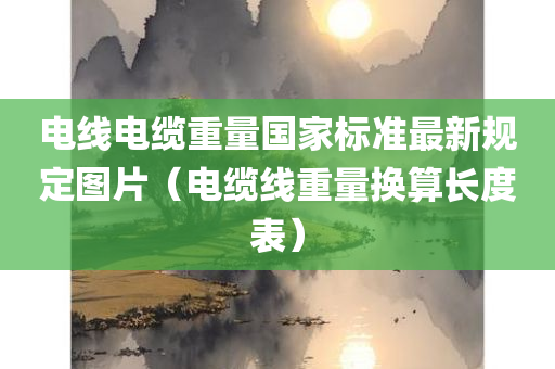 电线电缆重量国家标准最新规定图片（电缆线重量换算长度表）