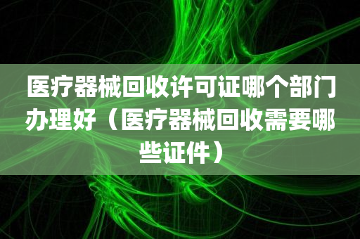 医疗器械回收许可证哪个部门办理好（医疗器械回收需要哪些证件）