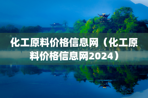 化工原料价格信息网（化工原料价格信息网2024）