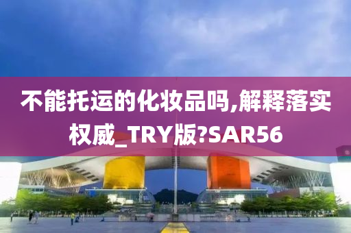 不能托运的化妆品吗,解释落实权威_TRY版?SAR56